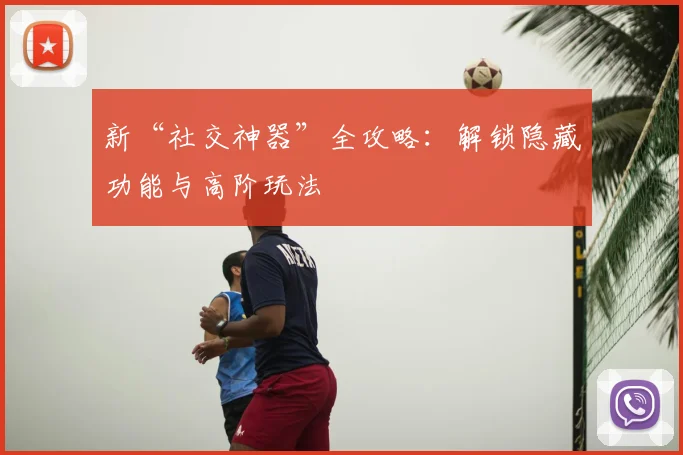 新“社交神器”全攻略：解锁隐藏功能与高阶玩法