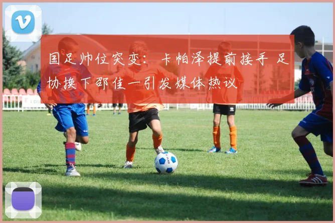 国足帅位突变：卡帕泽提前接手 足协换下邵佳一引发媒体热议