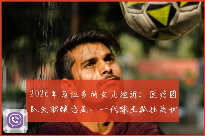 2026年马拉多纳女儿控诉：医疗团队失职酿悲剧，一代球王孤独离世真相披露