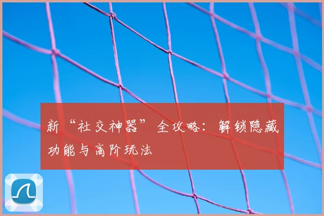 新“社交神器”全攻略：解锁隐藏功能与高阶玩法