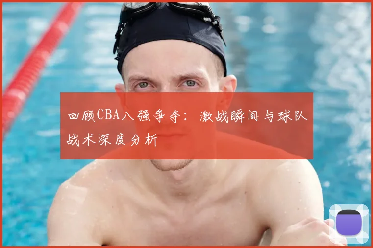 回顾CBA八强争夺：激战瞬间与球队战术深度分析