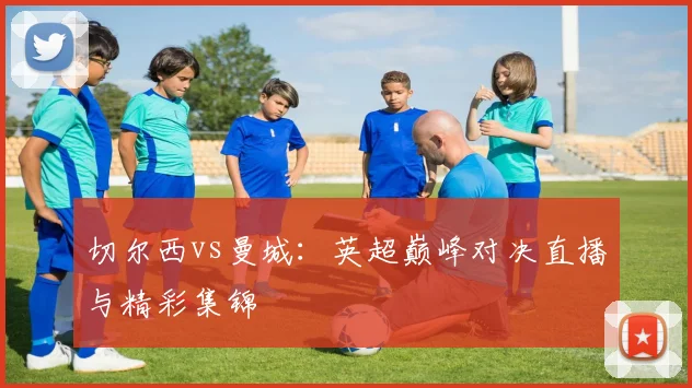 切尔西vs曼城：英超巅峰对决直播与精彩集锦