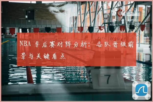 NBA 季后赛对阵分析：各队晋级前景与关键看点