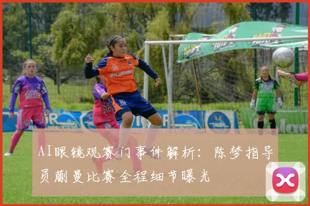 AI眼镜观赛门事件解析：陈梦指导员蒯曼比赛全程细节曝光