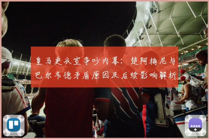 皇马更衣室争吵内幕：楚阿梅尼与巴尔韦德矛盾原因及后续影响解析