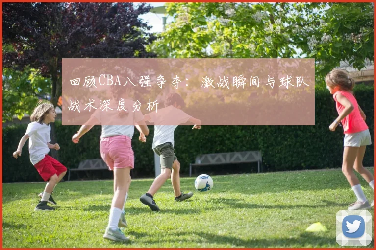 回顾CBA八强争夺：激战瞬间与球队战术深度分析