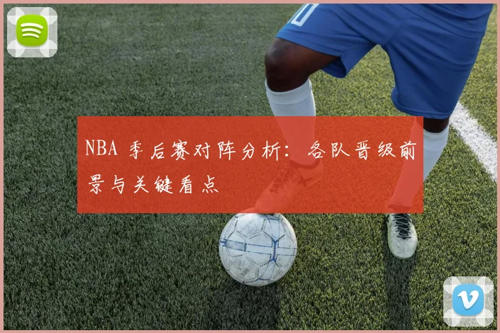 NBA 季后赛对阵分析：各队晋级前景与关键看点