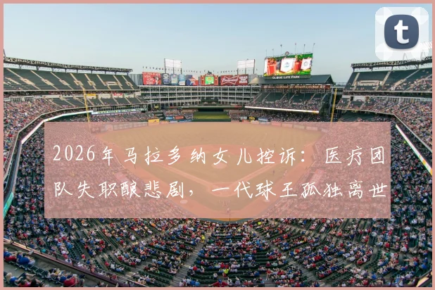 2026年马拉多纳女儿控诉：医疗团队失职酿悲剧，一代球王孤独离世真相披露