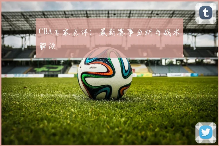 CBA专家点评：最新赛事分析与战术解读